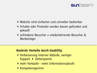  Website wird einfacher und schneller bedienbar
 Inhalte oder Produkte werden besser gefunden und
  gekauft
 zufriedene Besucher = wiederkehrende Besucher &
  Werbeträger


Konkret: Vorteile durch Usability
 Verbesserung interner Abläufe, weniger
  Support  Zeitersparnis
 mehr Verkäufe - mehr Informationsabrufe
 Kompetenzgewinn
 
