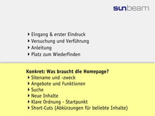 Eingang & erster Eindruck
Versuchung und Verführung
Anleitung
Platz zum Wiederfinden


Konkret: Was braucht die Homepage?
Sitename und -zweck
Angebote und Funktionen
Suche
Neue Inhalte
Klare Ordnung - Startpunkt
Short-Cuts (Abkürzungen für beliebte Inhalte)
 