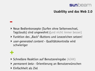 Usability und das Web 2.0


-
 Neue Bedienkonzepte (Surfen ohne Seitenwechsel,
  Tagclouds) sind ungewohnt (und nicht immer besser)
 Funktion des „Back“-Buttons und Lesezeichen setzen!
 user-generated content - Qualitätskontrolle wird
  schwieriger

+
 Schnellere Reaktion auf Benutzereingabe (AJAX)
 permanent beta - Orientierung an Benutzerwünschen
 Einfachheit als Ziel
 