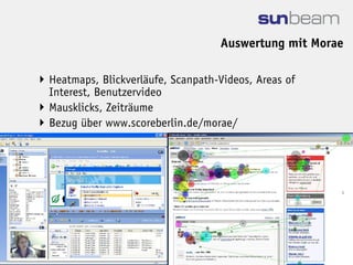 Auswertung mit Morae

 Heatmaps, Blickverläufe, Scanpath-Videos, Areas of
  Interest, Benutzervideo
 Mausklicks, Zeiträume
 Bezug über www.scoreberlin.de/morae/
 