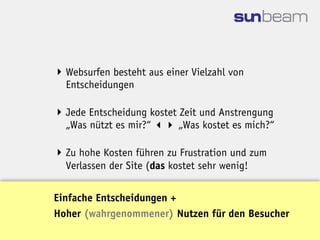  Websurfen besteht aus einer Vielzahl von
  Entscheidungen

 Jede Entscheidung kostet Zeit und Anstrengung
  „Was nützt es mir?“  „Was kostet es mich?“

 Zu hohe Kosten führen zu Frustration und zum
  Verlassen der Site (das kostet sehr wenig!


Einfache Entscheidungen +
Hoher (wahrgenommener) Nutzen für den Besucher
 