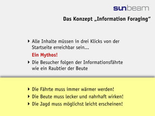 Das Konzept „Information Foraging“


 Alle Inhalte müssen in drei Klicks von der
  Startseite erreichbar sein...
  Ein Mythos!
 Die Besucher folgen der Informationsfährte
  wie ein Raubtier der Beute



 Die Fährte muss immer wärmer werden!
 Die Beute muss lecker und nahrhaft wirken!
 Die Jagd muss möglichst leicht erscheinen!
 