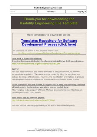Usability Engineering File of XXX
Doc# Version: 01 Page 1/ 8
This Templateis theproperty of CyrilleMichaud
Licenseterms : see http://blog.cm-dm.com/post/2011/11/04/License
Thank-you for downloading the
Usability Engineering File Template!
More templates to download on the:
Templates Repository for Software
Development Process (click here)
Or paste the link below in your browser address bar:
http://blog.cm-dm.com/pages/Software-Development-Process-templates
This work is licensed under the:
Creative Commons Attribution-NonCommercial-NoDerivs 3.0 France License:
http://creativecommons.org/licenses/by-nc-nd/3.0/fr/
Waiver:
You can freely download and fill the templates of blog.cm-dm.com, to produce
technical documentation. The documents produced by filling the templates are
outside the scope of the license. However, the modification of templates to produce
new templates is in the scope of the license and is not allowed by this license.
To be compliant with the license, I suggest you to keep the following sentence
at least once in the templates you store, or use, or distribute:
This Template is the property of Cyrille Michaud License terms: see http://blog.cm-
dm.com/post/2011/11/04/License
Who am I? See my linkedin profile:
http://fr.linkedin.com/pub/cyrille-michaud/0/75/8b5
You can remove this first page when you’ve read it and acknowledged it!
 