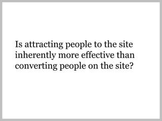 Is attracting people to the site
inherently more effective than
converting people on the site?
 
