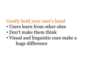 Gently hold your user’s hand
• Users learn from other sites
• Don’t make them think
• Visual and linguistic cues make a
     huge difference
 