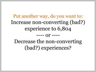 Put another way, do you want to:
Increase non-converting (bad?)
      experience to 6,804
          ---- or ----
 Decrease the non-converting
     (bad?) experiences?
 
