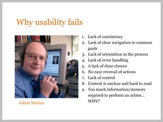 Why usability fails
                  1. Lack of consistency
                  2. Lack of clear navigation to common
                     goals
                  3. Lack of orientation in the process
                  4. Lack of error handling
                  5. A lack of clear closure
                  6. No easy reversal of actions
                  7. Lack of control
                  8. Content is unclear and hard to read
                  9. Too much information/memory
                     required to perform an action…
Jakob Nielsen        WHY?
 