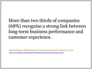 More than two thirds of companies
(68%) recognise a strong link between
long-term business performance and
customer experience.

Econsultancy Multichannel Customer Experience Report, 2010
http://econsultancy.com/uk/reports/multichannel-customer-experience-report
 