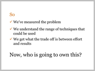So
 We’ve measured the problem
 We understand the range of techniques that
  could be used
 We get what the trade off is between effort
  and results


Now, who is going to own this?
 