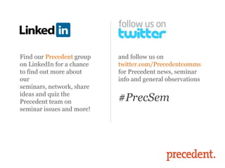 Find our Precedent group   and follow us on
on LinkedIn for a chance   twitter.com/Precedentcomms
to find out more about     for Precedent news, seminar
our                        info and general observations
seminars, network, share
ideas and quiz the
Precedent team on          #PrecSem
seminar issues and more!
 
