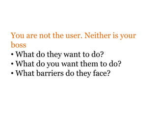 You are not the user. Neither is your
boss
• What do they want to do?
• What do you want them to do?
• What barriers do they face?
 