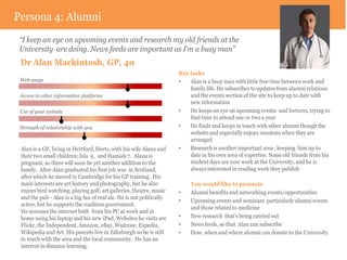 Persona 4: Alumni
 “I keep an eye on upcoming events and research my old friends at the
 University are doing. News feeds are important as I’m a busy man”
 Dr Alan Mackintosh, GP, 40
                                                                      Key tasks
 Web usage                                                            •   Alan is a busy man with little free time between work and
                                                                          family life. He subscribes to updates from alumni relations
 Access to other information platforms                                    and the events section of the site to keep up to date with
                                                                          new information
 Use of your website                                                  •   He keeps an eye on upcoming events and lectures, trying to
                                                                          find time to attend one or two a year
 Strength of relationship with you                                    •   He finds and keeps in touch with other alumni though the
                                                                          website and especially enjoys reunions when they are
                                                                          arranged
 Alan is a GP, living in Hertford, Herts, with his wife Alana and     •   Research is another important area , keeping him up to
 their two small children; Isla 9, and Hamish 7. Alana is                 date in his own area of expertise. Some old friends from his
 pregnant, so there will soon be yet another addition to the              student days are now work at the University, and he is
 family. After Alan graduated his first job was in Scotland,              always interested in reading work they publish
 after which he moved to Cambridge for his GP training. His
 main interests are art history and photography, but he also               You would like to promote
 enjoys bird watching, playing golf, art galleries, theatre, music    •    Alumni benefits and networking events/opportunities
 and the pub - Alan is a big fan of real ale. He is not politically
                                                                      •    Upcoming events and seminars particularly alumni events
 active, but he supports the coalition government.
                                                                           and those related to medicine
 He accesses the internet both from his PC at work and at
 home using his laptop and his new iPad. Websites he visits are       •    New research that’s being carried out
 Flickr, the Independent, Amazon, eBay, Waitrose, Expedia,            •    News feeds, so that Alan can subscribe
 Wikipedia and Art. His parents live in Edinburgh so he is still      •    How, when and where alumni can donate to the University
 in touch with the area and the local community. He has an
 interest in distance learning.
 