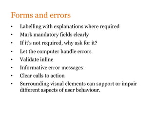 Forms and errors
•   Labelling with explanations where required
•   Mark mandatory fields clearly
•   If it’s not required, why ask for it?
•   Let the computer handle errors
•   Validate inline
•   Informative error messages
•   Clear calls to action
•   Surrounding visual elements can support or impair
    different aspects of user behaviour.
 