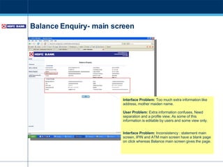 Balance Enquiry- main screen Interface Problem:  Too much extra information like address, mother maiden name. User Problem:  Extra information confuses,  Need separation and a profile view. As some of this information is editable by users and some view only. Interface Problem:  Inconsistency : statement main screen, IPIN and ATM main screen have a blank page on click whereas Balance main screen gives the page.  