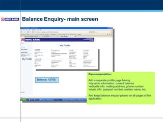 Balance Enquiry- main screen Recommendation: Add a separate profile page having >dynamic information: current balance >editable info: mailing address, phone number >static info: passport number, maiden name, etc. And keep balance enquiry pasted on all pages of the application. Balance: 43765 My Profile My Profile 