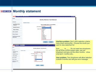 Monthly statement Interface problem:  Don’t call it selection criteria, more direct naming like : Choose the month you want to view statement for  from ____  to ___  . Do not need two dropdowns. As we know current system date, use one dropdown and grey out the other months... show only last 6  months only... User problem:  Two dropdowns will allow selection outside 6 months and will give error message. 