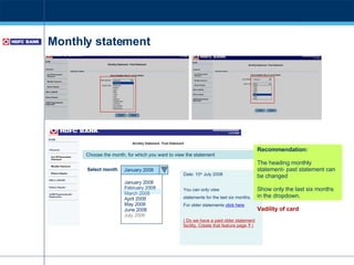 Monthly statement Recommendation: The heading monthly statement- past statement can be changed  Show only the last six months in the dropdown.  Vadility of card January 2008 February 2008 March 2008 April 2008 May 2008 June 2008 July 2008  January 2008 Select month Date: 10 th  July 2008 You can only view  statements for the last six months. For older statements  click here ( Do we have a paid older statement facility. Create that feature page  ?  ) Choose the month, for which you want to view the statement 