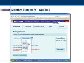 Monthly Statement – Option 2 Card No: 1234567897  Welcome Supriya Welcome to FOREX Card Online Change IPIN Alerts Re-Issue ATM PIN Statement View last 10 transactions > My profile Monthly Statement July 10, 2008 Logout You can only view statements for the last six months. For older statements  click here ( Do we have a paid older statement facility. Create that feature page  ?  ) Choose the month, for which you want to view the statement Submit Balance Enquiry Amount : Rs 12345 View Details > January 2008 Select month Nov 2007 Dec 2007 January 2008 February 2008 March 2008 April 2008 May 2008 June 2008 July 2008  