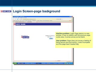 Login Screen-page background Interface problem:  Login Page opens in a new window. It has no relation with the previous page. Looks wise, it comes across as too blank. User problem:  Page does not convey a feeling of being secure and trust worthy. Looks incomplete as if the page hasn’t loaded fully. 
