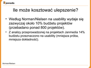 Ile może kosztować ulepszenie? Według Norman/Nielsen na usability wydaje się zazwyczaj około 10% budżetu projektów (przebadano ponad 800 projektów). Z analizy przeprowadzonej na projektach Janmedia 14% budżetu przeznaczono na usability (mniejsza próba, mniejsza dokładność). Norman/Nielsen 