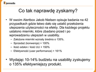 Co tak naprawdę zyskamy? W swoim Alertbox Jakob Nielsen opisuje badania na 42 przypadkach gdzie łatwo dało się ustalić przełożenia ulepszenia użyteczności na efekty. Dla każdego projektu ustalono mierniki, które zbadano przed i po wprowadzeniu ulepszeń w usability. Założone mierniki wzrosły średnio o 135%. Sprzedaż (konwersja) + 100% Ilość odsłon / ilość UU + 150% Efektywność (user performance) + 161% Wydając 10-14% budżetu na usability zyskujemy o 135% efektywniejszy produkt. 
