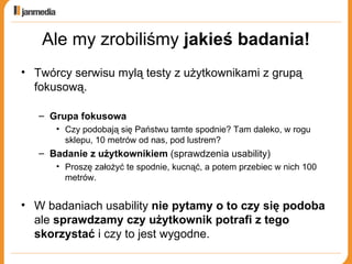 Ale my zrobiliśmy  jakieś   badania! Twórcy serwisu mylą testy z użytkownikami z grupą fokusową. Grupa fokusowa  Czy podobają się Państwu tamte spodnie? Tam daleko, w rogu sklepu, 10 metrów od nas, pod lustrem? Badanie z użytkownikiem  (sprawdzenia usability) Proszę założyć te spodnie, kucnąć, a potem przebiec w nich 100 metrów. W badaniach usability  nie pytamy o to czy się podoba  ale  sprawdzamy czy użytkownik potrafi z tego skorzystać  i czy to jest wygodne. 