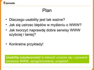 Plan Dlaczego usability jest tak ważne? Jak się ustrzec błędów w myśleniu o WWW? Jak tworzyć naprawdę dobre serwisy WWW szybciej i taniej? Konkretne przykłady! Usability (użyteczność)  to łatwość uczenia się i używania  serwisów WWW, oprogramowania, urządzeń. 