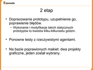 2 etap Dopracowanie prototypu, uzupełnienie go, poprawienie błędów. Wykonanie i modyfikacje takich statycznych prototypów to kwestia kilku-kilkunastu godzin. Ponowne testy z rzeczywistymi agentami. Na bazie poprawionych makiet: dwa projekty graficzne, jeden został wybrany. 