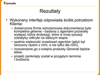Rezultaty Wykonany interfejs odpowiada ściśle potrzebom Klienta: dostarczona firmie wdrożeniowej dokumentacja była kompletna głównie - badania z agentami pozwoliły wyłapać różne drobiazgi, które w innej sytuacji zostałyby odkryte na dalszym etapie.  spełnia większość oczekiwań agentów (gdyż był tworzony razem z nimi, a nie tylko dla nich), rozszerzanie go o kolejne produkty Generali będzie łatwe, projekt zamknięty został w przyjętym terminie  i budżecie. 