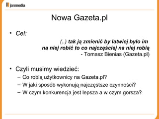 Nowa Gazeta.pl Cel: (..)  tak ją zmienić by łatwiej było im  na niej robić to co najczęściej na niej robią - Tomasz Bienias (Gazeta.pl) Czyli musimy wiedzieć: Co robią użytkownicy na Gazeta.pl? W jaki sposób wykonują najczęstsze czynności? W czym konkurencja jest lepsza a w czym gorsza? 