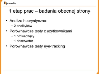 1 etap prac – badania obecnej strony Analiza heurystyczna 2 analityków Porównawcze testy z użytkownikami 1 prowadzący 1 obserwator Porównawcze testy eye-tracking 