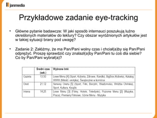 Przykładowe zadanie eye-tracking Główne pytanie badawcze: W jaki sposób internauci poszukują luźno określonych materiałów do lektury? Czy obszar wyróżnionych artykułów jest w takiej sytuacji brany pod uwagę? Zadanie 2: Załóżmy, że ma Pan/Pani wolny czas i chciał(a)by się Pan/Pani odprężyć. Proszę sprawdzić czy znalazł(a)by Pan/Pani tu coś dla siebie? Co by Pan/Pani wybrał(a)? 