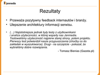 Rezultaty Przeważa pozytywny feedback internautów i branży. Ulepszenie architektury informacji serwisu. (…) Najistotniejsze jednak były testy z użytkownikami  i analiza użyteczności, w której wsparły nas Janmedia. Testowaliśmy użyteczność najpierw starej strony, potem projektu.  Pierwszy test potwierdził nasze przypuszczenia (choćby co do zakładek w wyszukiwarce). Drugi - na szczęście - pokazał, że wybraliśmy dobre rozwiązania.   - Tomasz Bienias (Gazeta.pl) 