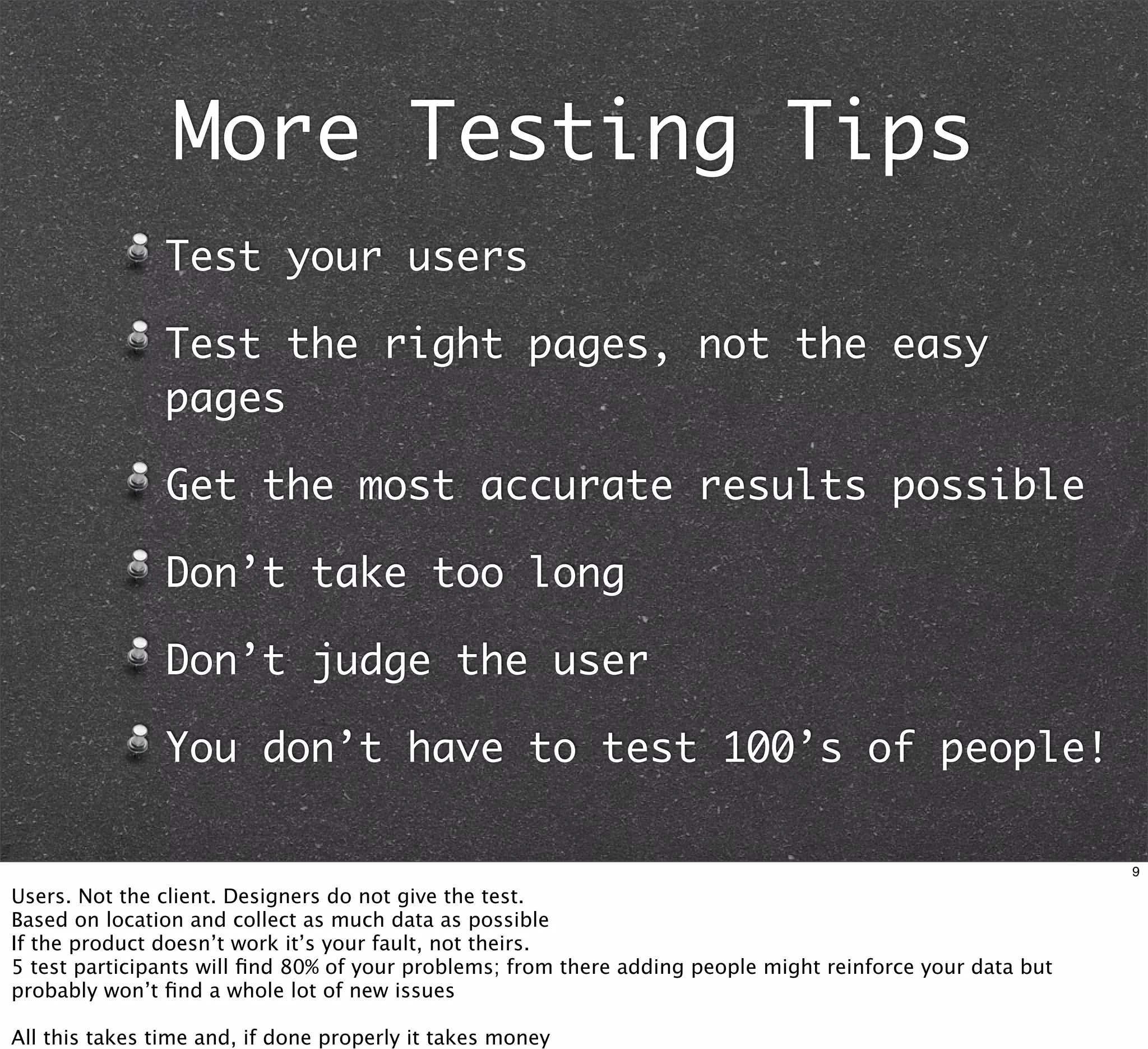 More Testing Tips
                Test your users

                Test the right pages, not the easy
                pages

                Get the most accurate results possible

                Don’t take too long

                Don’t judge the user

                You don’t have to test 100’s of people!

                                                                                                            9

Users. Not the client. Designers do not give the test.
Based on location and collect as much data as possible
If the product doesn’t work it’s your fault, not theirs.
5 test participants will ﬁnd 80% of your problems; from there adding people might reinforce your data but
probably won’t ﬁnd a whole lot of new issues

All this takes time and, if done properly it takes money
 