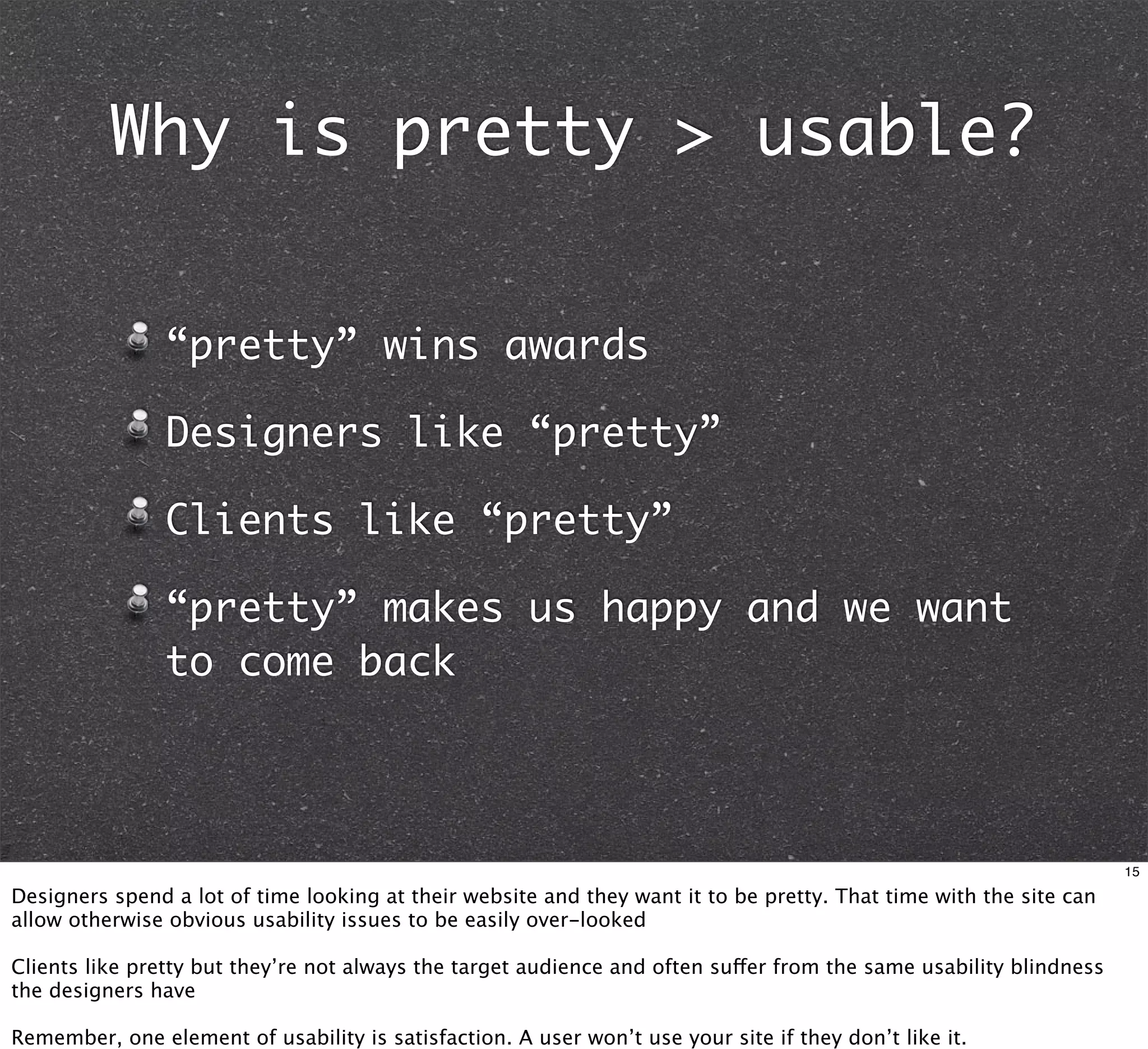 Why is pretty > usable?


                “pretty” wins awards

                Designers like “pretty”

                Clients like “pretty”

                “pretty” makes us happy and we want
                to come back



                                                                                                                    15

Designers spend a lot of time looking at their website and they want it to be pretty. That time with the site can
allow otherwise obvious usability issues to be easily over-looked

Clients like pretty but they’re not always the target audience and often suffer from the same usability blindness
the designers have

Remember, one element of usability is satisfaction. A user won’t use your site if they don’t like it.
 