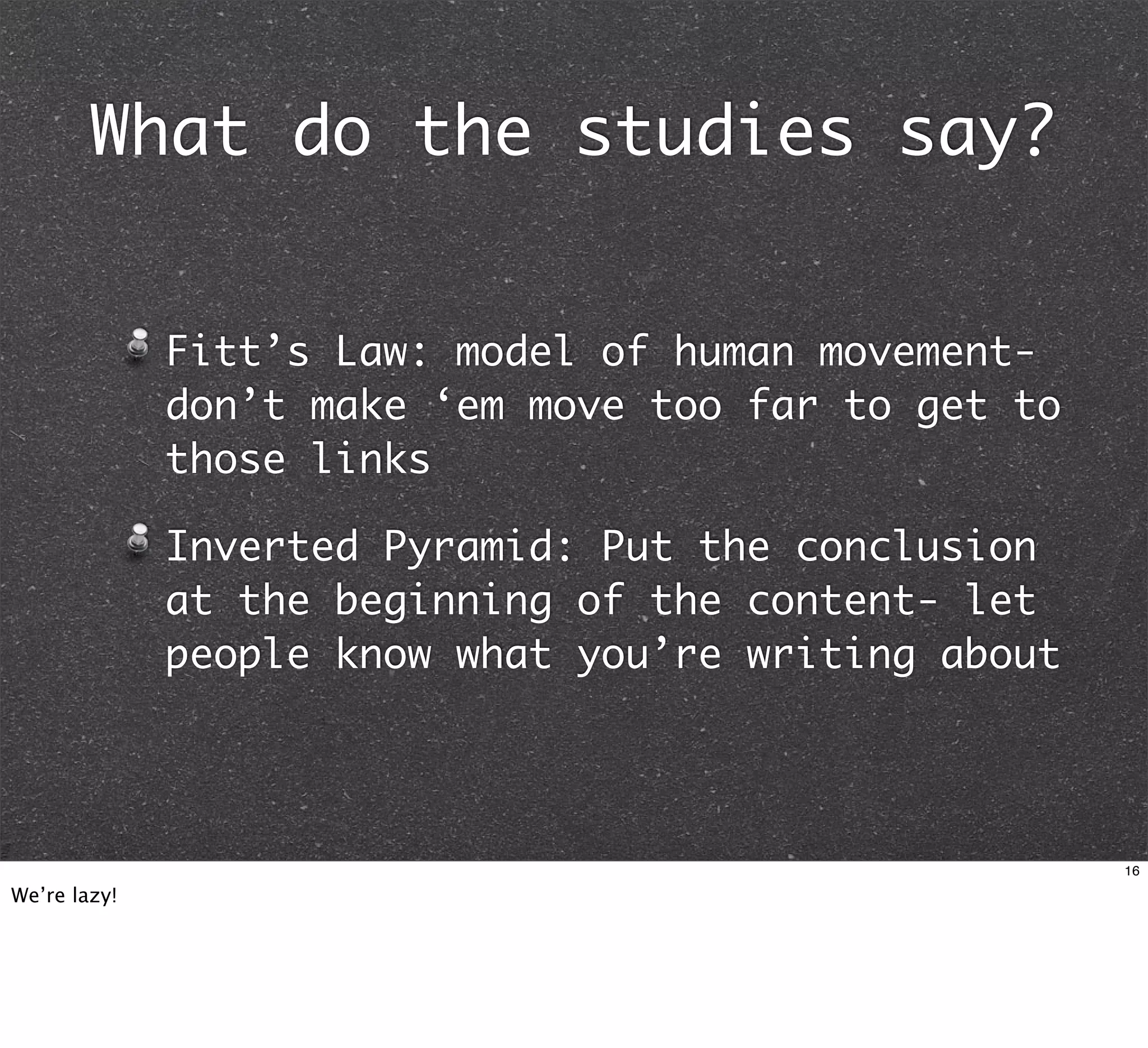 What do the studies say?


              Fitt’s Law: model of human movement-
              don’t make ‘em move too far to get to
              those links

              Inverted Pyramid: Put the conclusion
              at the beginning of the content- let
              people know what you’re writing about




                                                      16

We’re lazy!
 