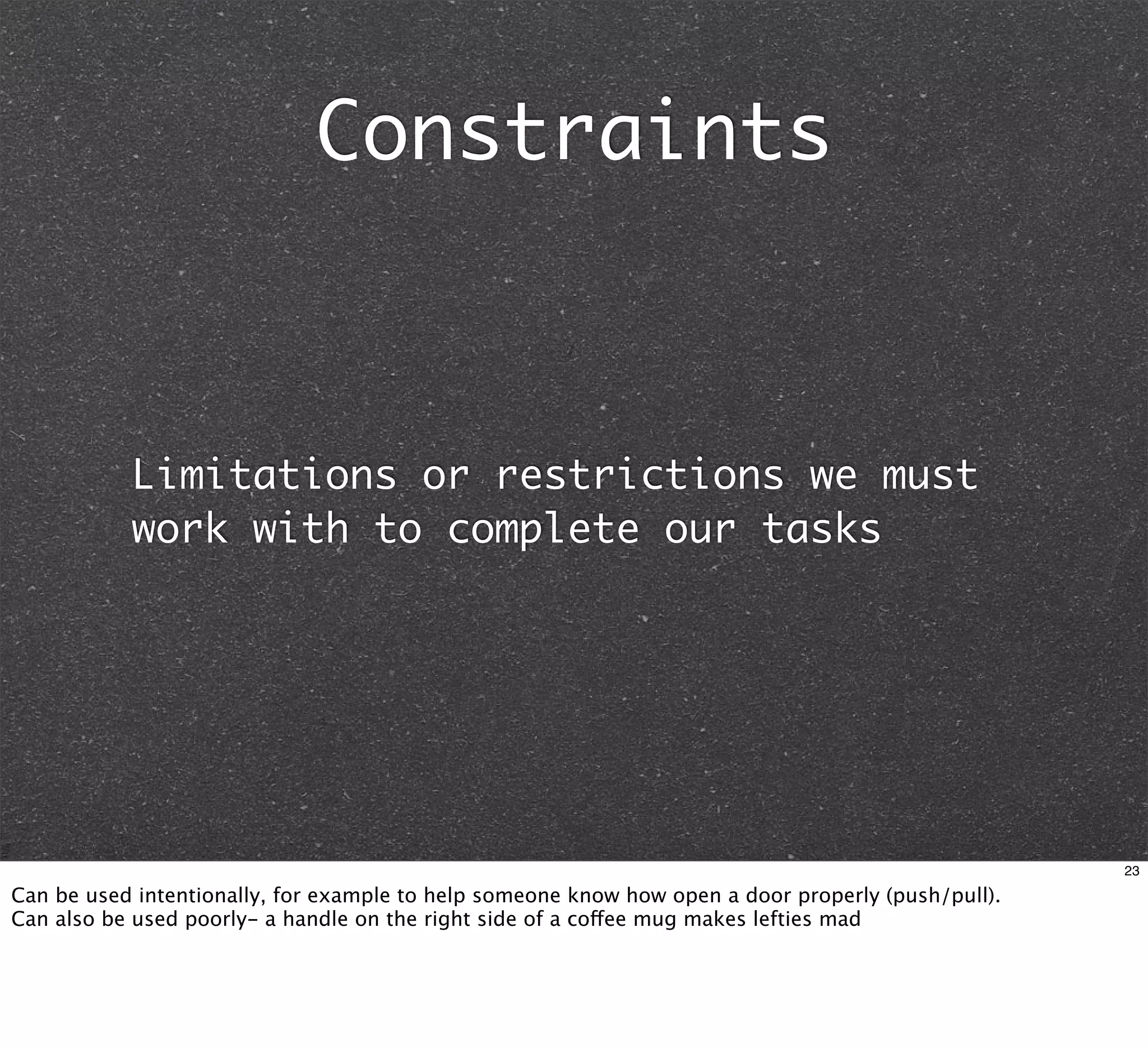 Constraints



           Limitations or restrictions we must
           work with to complete our tasks




                                                                                                    23

Can be used intentionally, for example to help someone know how open a door properly (push/pull).
Can also be used poorly- a handle on the right side of a coffee mug makes lefties mad
 
