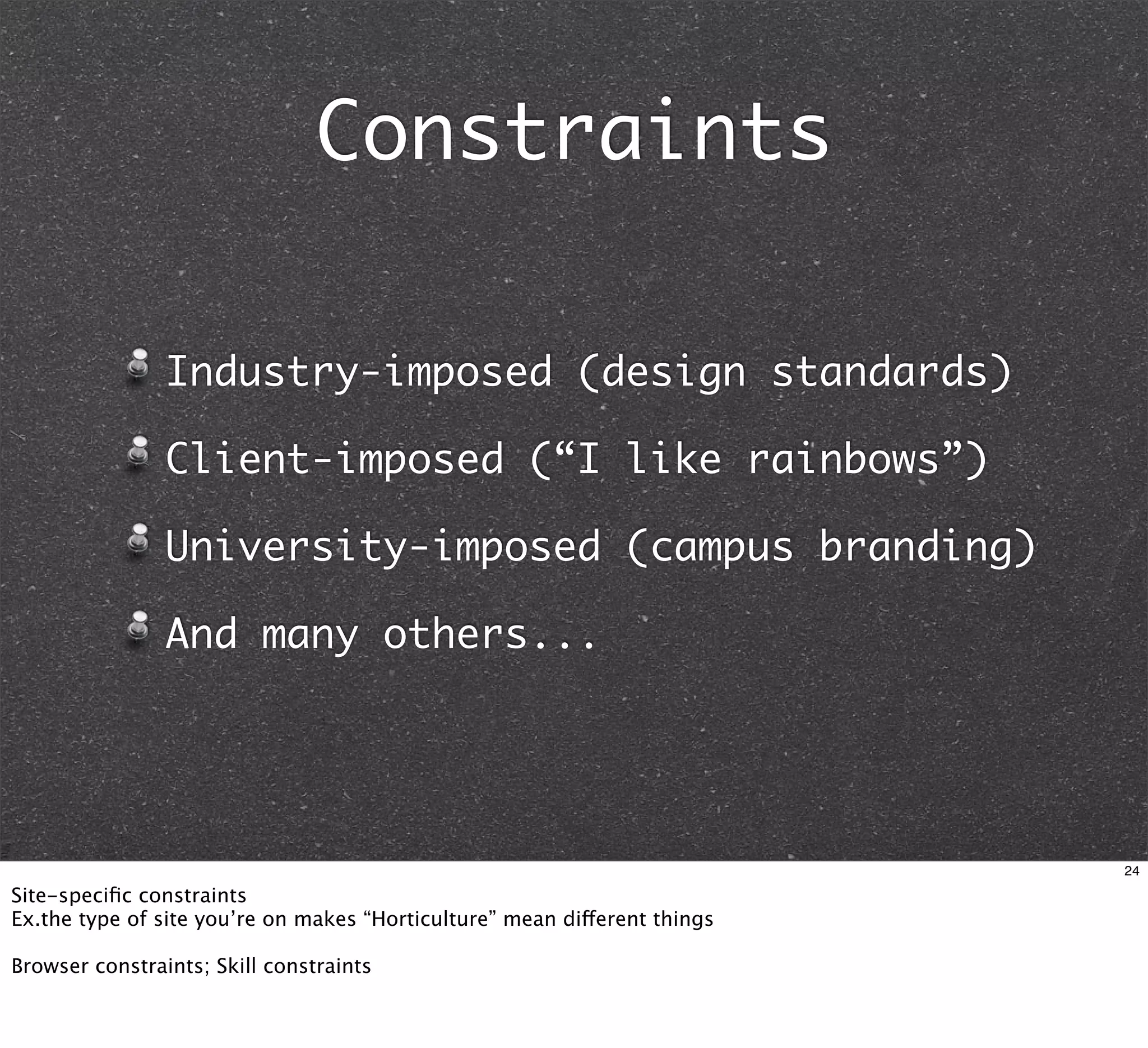 Constraints

                Industry-imposed (design standards)

                Client-imposed (“I like rainbows”)

                University-imposed (campus branding)

                And many others...




                                                                           24

Site-speciﬁc constraints
Ex.the type of site you’re on makes “Horticulture” mean different things

Browser constraints; Skill constraints
 