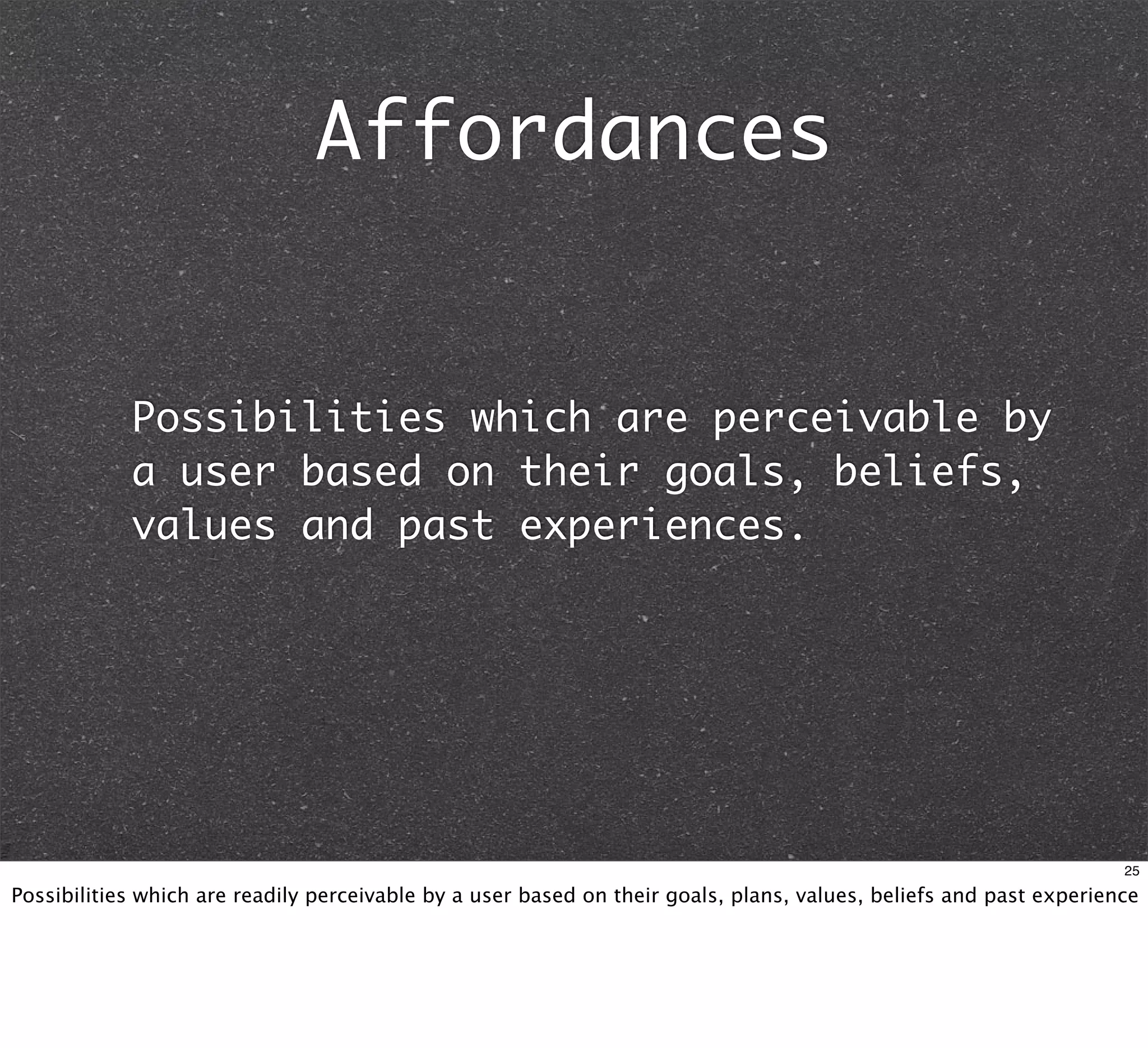 Affordances


            Possibilities which are perceivable by
            a user based on their goals, beliefs,
            values and past experiences.




                                                                                                                    25

Possibilities which are readily perceivable by a user based on their goals, plans, values, beliefs and past experience
 
