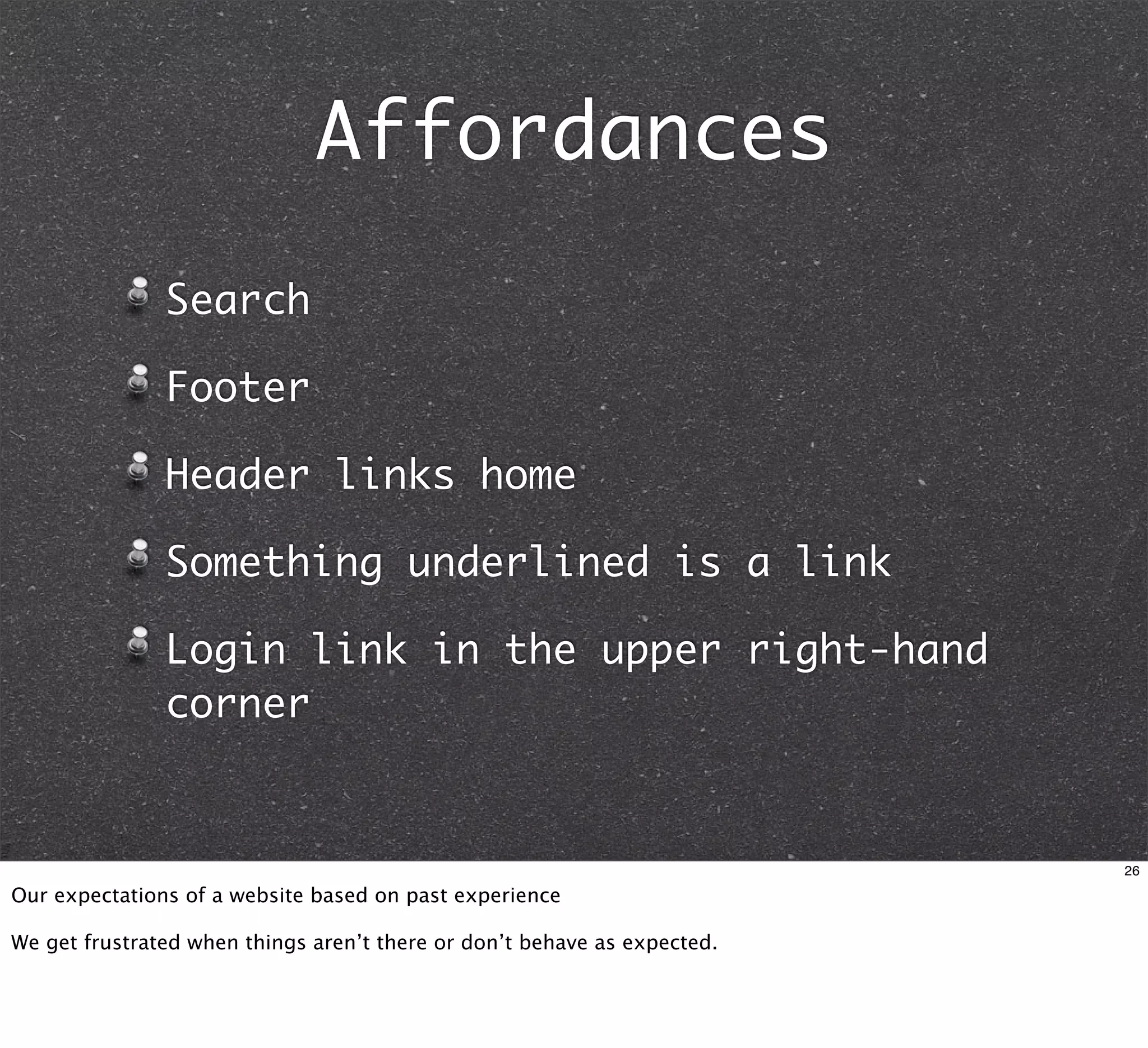 Affordances
               Search

               Footer

               Header links home

               Something underlined is a link

               Login link in the upper right-hand
               corner


                                                                          26

Our expectations of a website based on past experience

We get frustrated when things aren’t there or don’t behave as expected.
 