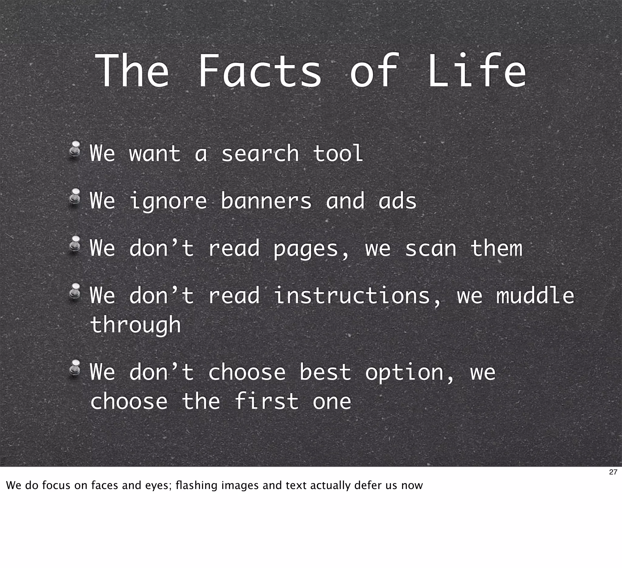 The Facts of Life
               We want a search tool

               We ignore banners and ads

               We don’t read pages, we scan them

               We don’t read instructions, we muddle
               through

               We don’t choose best option, we
               choose the first one


                                                                               27

We do focus on faces and eyes; ﬂashing images and text actually defer us now
 
