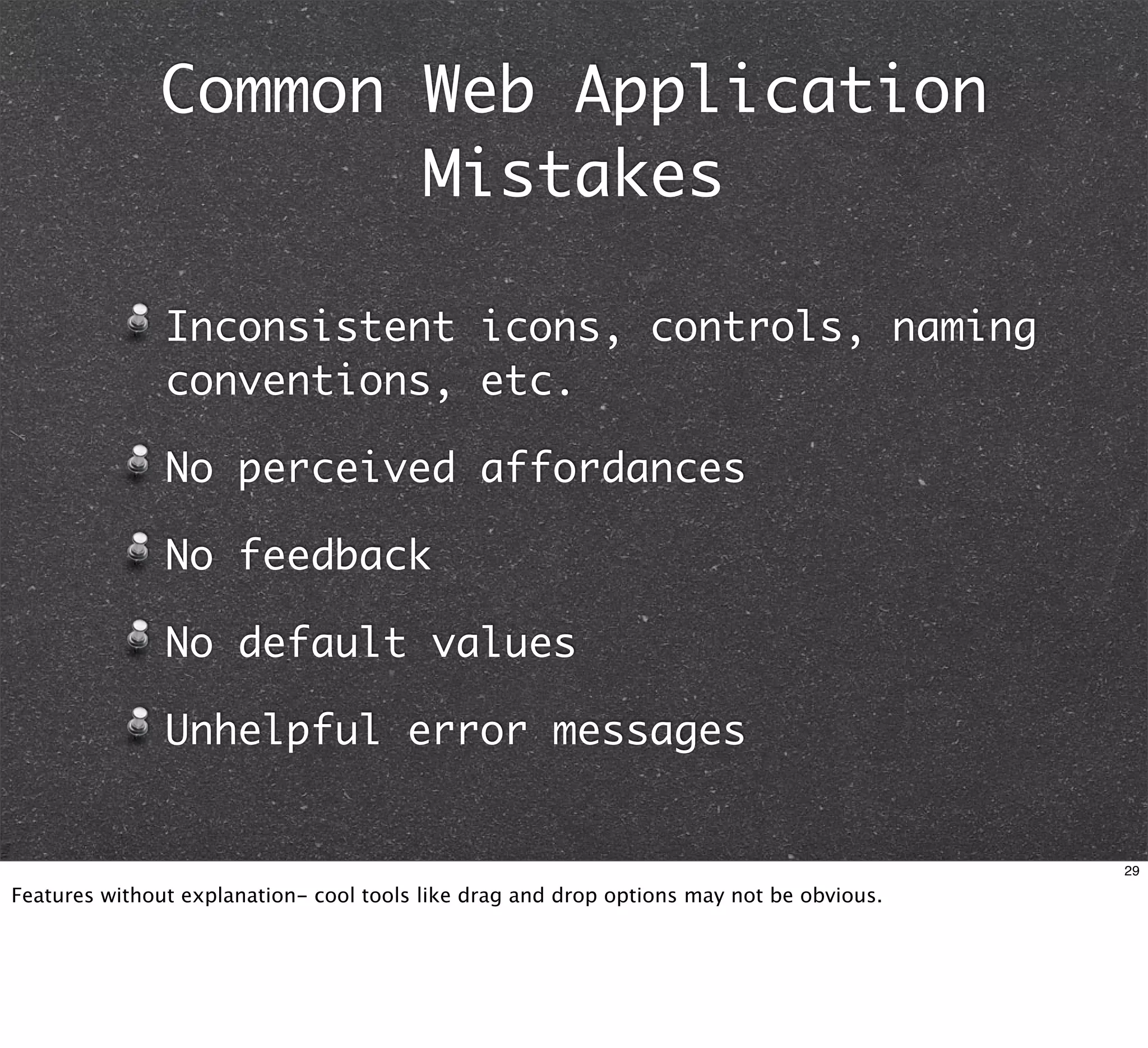 Common Web Application
                     Mistakes

               Inconsistent icons, controls, naming
               conventions, etc.

               No perceived affordances

               No feedback

               No default values

               Unhelpful error messages


                                                                                          29

Features without explanation- cool tools like drag and drop options may not be obvious.
 