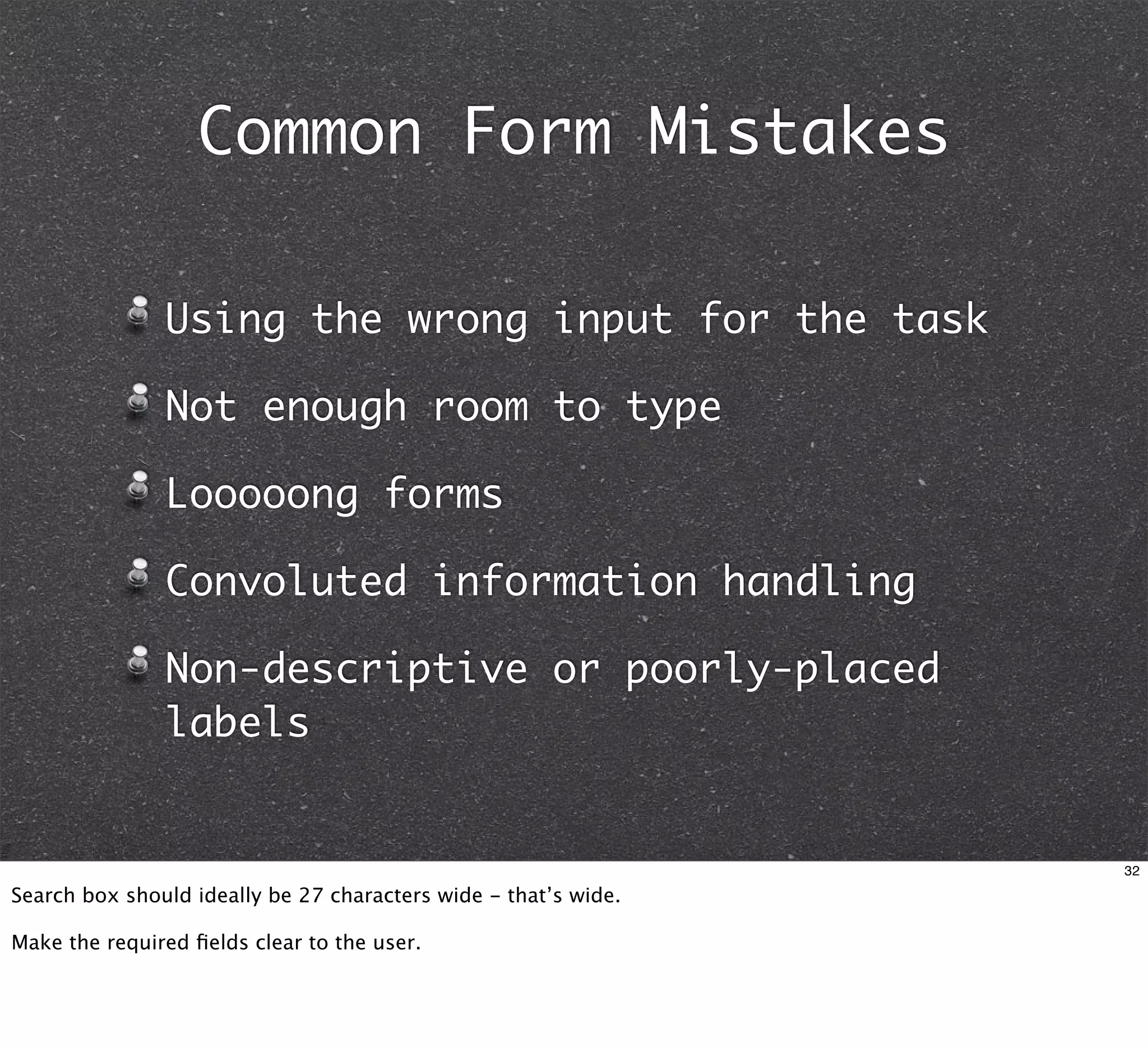 Common Form Mistakes

               Using the wrong input for the task

               Not enough room to type

               Looooong forms

               Convoluted information handling

               Non-descriptive or poorly-placed
               labels


                                                                 32

Search box should ideally be 27 characters wide - that’s wide.

Make the required ﬁelds clear to the user.
 