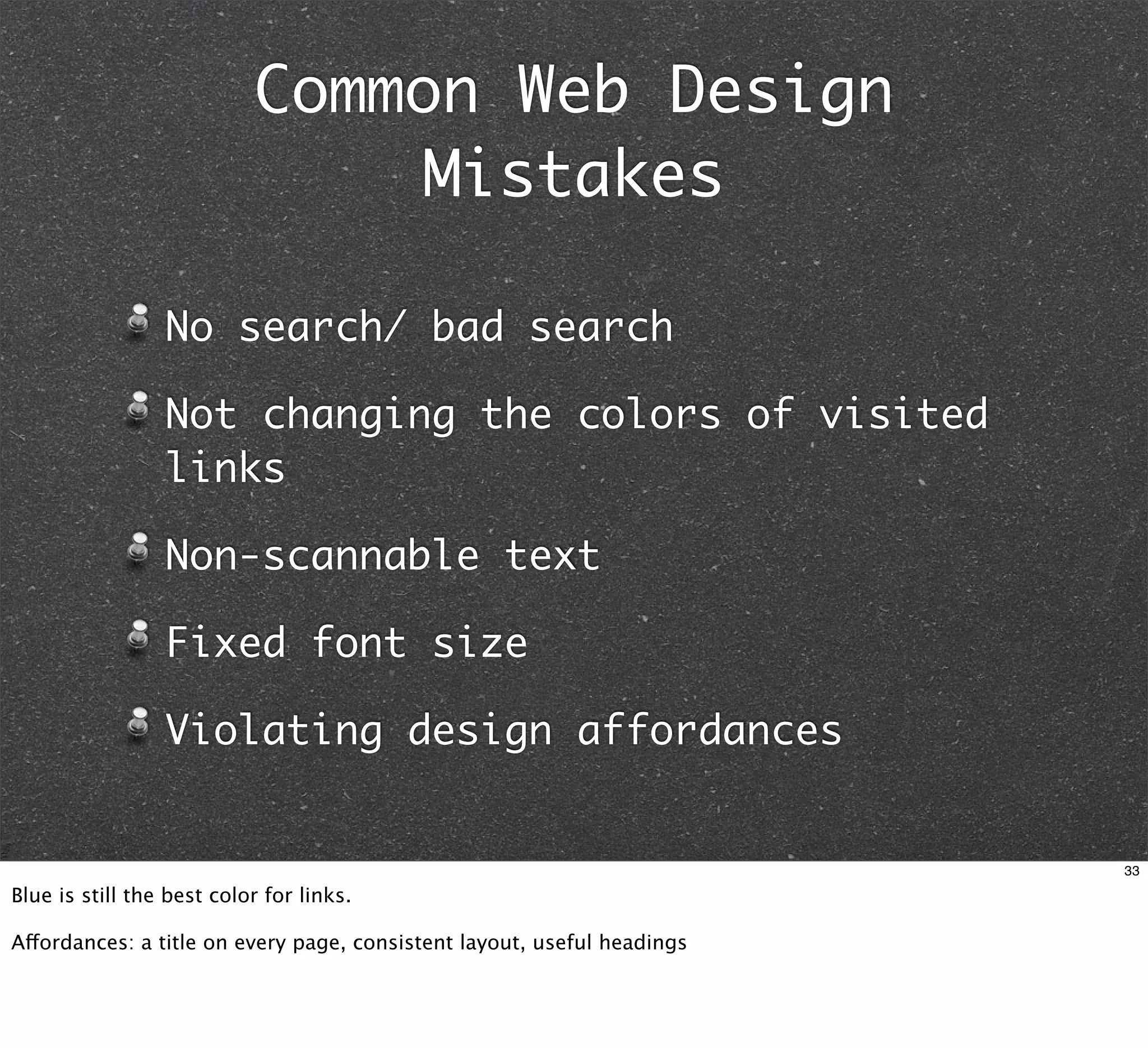 Common Web Design
                               Mistakes

                 No search/ bad search

                 Not changing the colors of visited
                 links

                 Non-scannable text

                 Fixed font size

                 Violating design affordances


                                                                         33

Blue is still the best color for links.

Affordances: a title on every page, consistent layout, useful headings
 