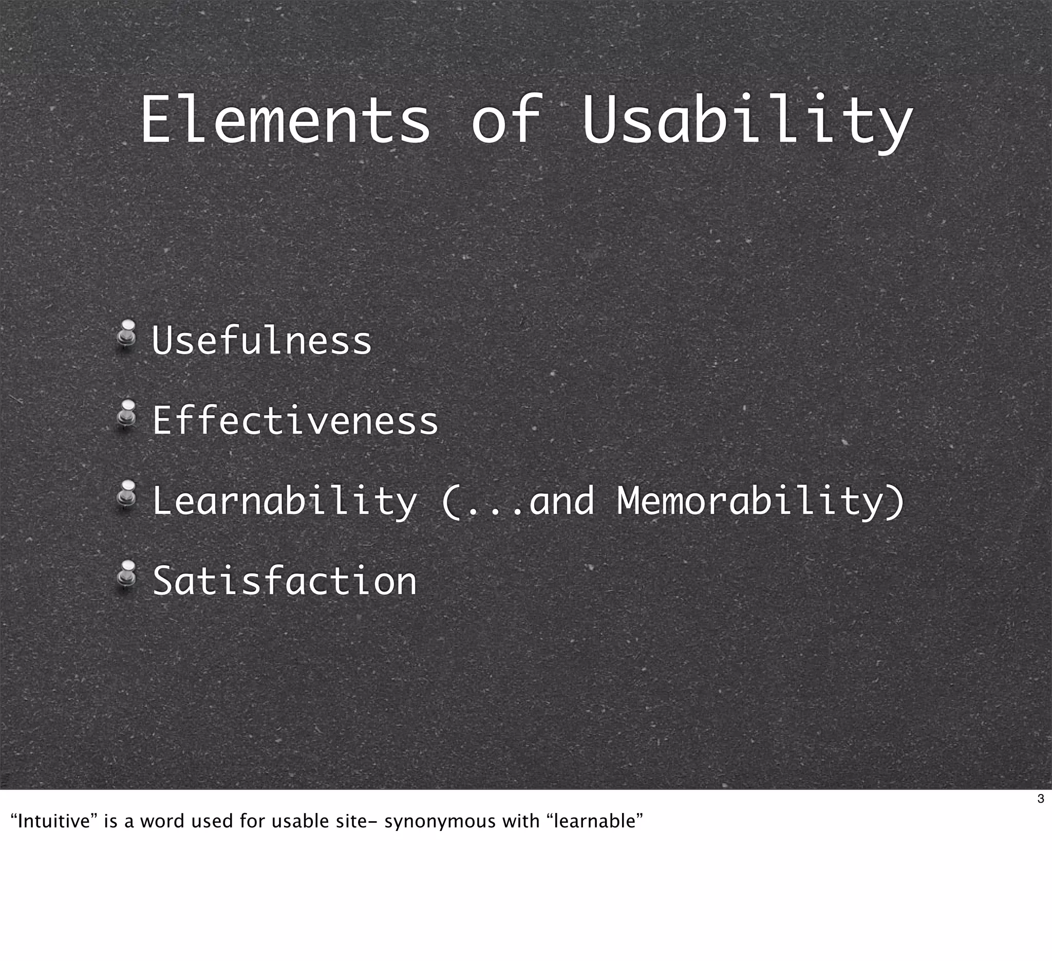 Elements of Usability


               Usefulness

               Effectiveness

               Learnability (...and Memorability)

               Satisfaction




                                                                          3

“Intuitive” is a word used for usable site- synonymous with “learnable”
 
