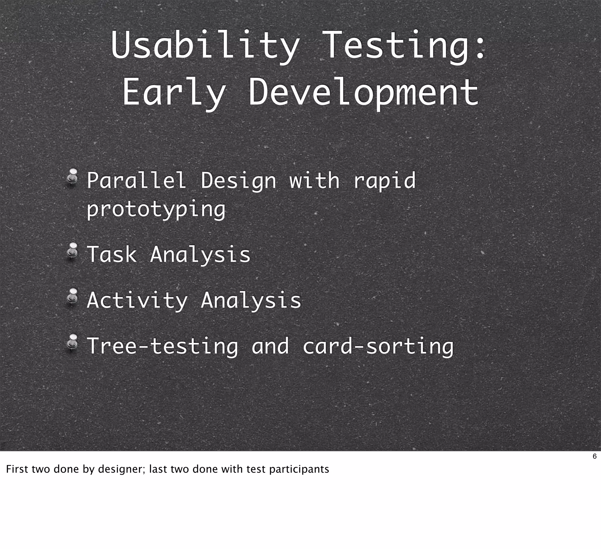Usability Testing:
                    Early Development

               Parallel Design with rapid
               prototyping

               Task Analysis

               Activity Analysis

               Tree-testing and card-sorting



                                                                   6

First two done by designer; last two done with test participants
 