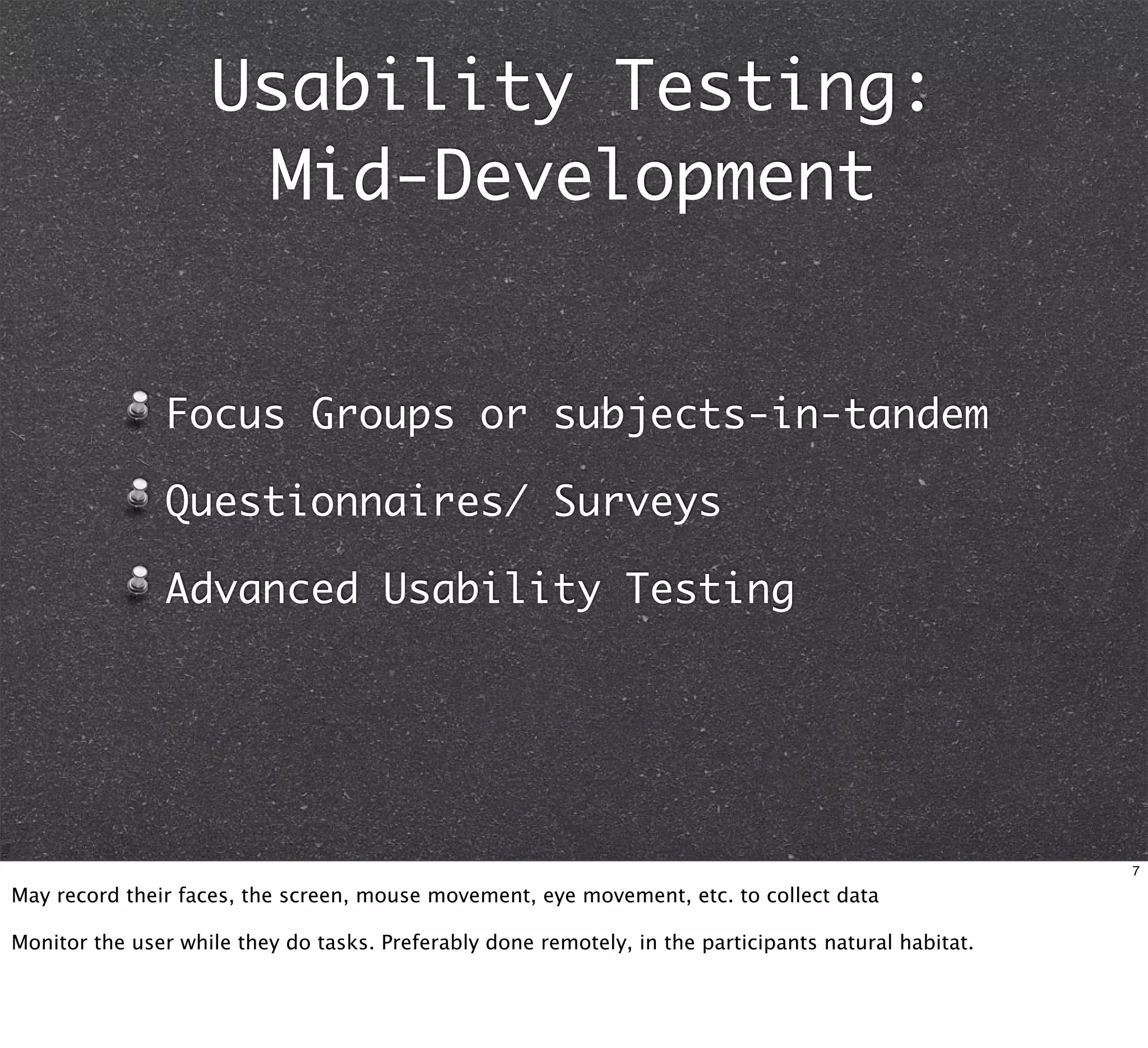 Usability Testing:
                     Mid-Development


               Focus Groups or subjects-in-tandem

               Questionnaires/ Surveys

               Advanced Usability Testing




                                                                                                       7

May record their faces, the screen, mouse movement, eye movement, etc. to collect data

Monitor the user while they do tasks. Preferably done remotely, in the participants natural habitat.
 