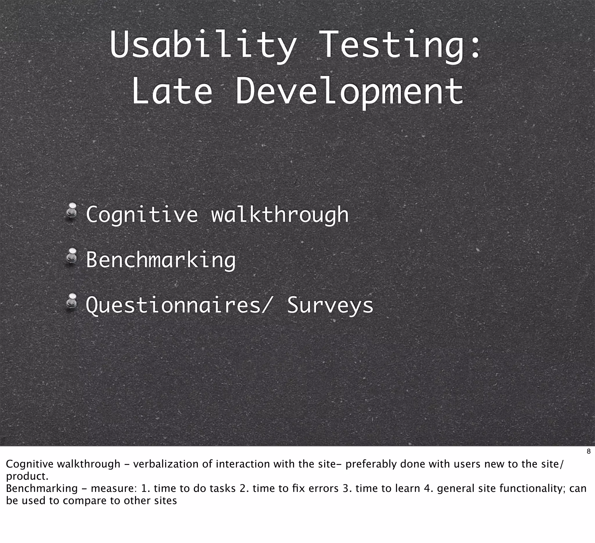 Usability Testing:
                     Late Development


               Cognitive walkthrough

               Benchmarking

               Questionnaires/ Surveys




                                                                                                                       8

Cognitive walkthrough - verbalization of interaction with the site- preferably done with users new to the site/
product.
Benchmarking - measure: 1. time to do tasks 2. time to ﬁx errors 3. time to learn 4. general site functionality; can
be used to compare to other sites
 