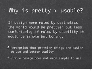 Why is pretty > usable?

If design were ruled by aesthetics
the world would be prettier but less
comfortable; if ruled by usability it
would be simple but boring.


 Perception that prettier things are easier
 to use and better quality

 Simple design does not mean simple to use


                                              14
 