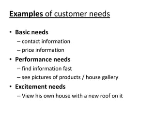 Examples of customer needs

• Basic needs
  – contact information
  – price information
• Performance needs
  – find information fast
  – see pictures of products / house gallery
• Excitement needs
  – View his own house with a new roof on it
 